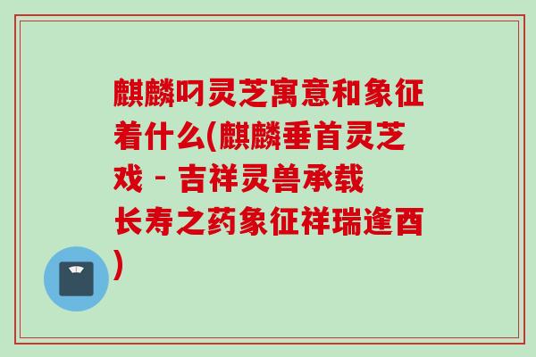 麒麟叼灵芝寓意和象征着什么(麒麟垂首灵芝戏 - 吉祥灵兽承载长寿之药象征祥瑞逢酉) 麒麟叼灵芝寓意和象征着什么(麒麟垂首灵芝戏 - 吉祥灵兽承载长寿之药象征祥瑞逢酉)