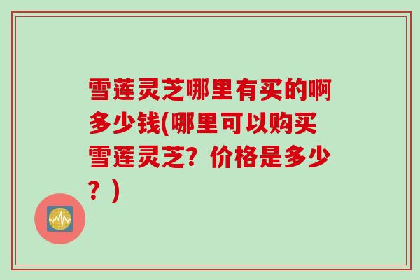 雪莲灵芝哪里有买的啊多少钱(哪里可以购买雪莲灵芝？价格是多少？)