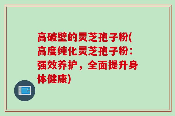 高破壁的灵芝孢子粉(高度纯化灵芝孢子粉:强效养护,全面提升身体健康) 高破壁的灵芝孢子粉(高度纯化灵芝孢子粉:强效养护,全面提升身体健康)