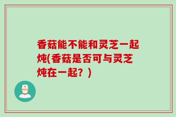 香菇能不能和灵芝一起炖(香菇是否可与灵芝炖在一起？)