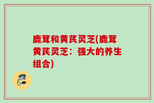 鹿茸和黄芪灵芝(鹿茸黄芪灵芝：强大的养生组合)