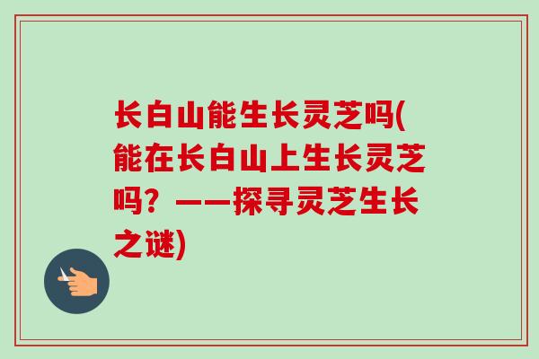 长白山能生长灵芝吗(能在长白山上生长灵芝吗？——探寻灵芝生长之谜)