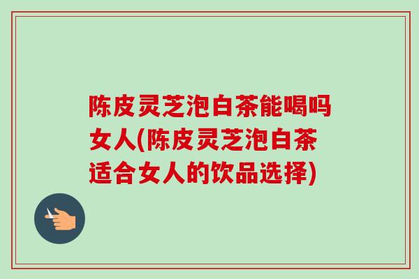 陈皮灵芝泡白茶能喝吗女人(陈皮灵芝泡白茶适合女人的饮品选择)