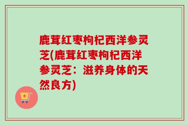鹿茸红枣枸杞西洋参灵芝(鹿茸红枣枸杞西洋参灵芝:滋养身体的天然良方) 鹿茸红枣枸杞西洋参灵芝(鹿茸红枣枸杞西洋参灵芝:滋养身体的天然良方)