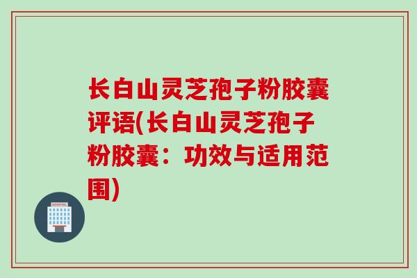 长白山灵芝孢子粉胶囊评语(长白山灵芝孢子粉胶囊：功效与适用范围)