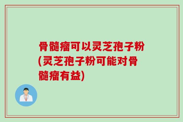 骨髓瘤可以灵芝孢子粉(灵芝孢子粉可能对骨髓瘤有益)