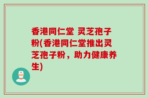 香港同仁堂 灵芝孢子粉(香港同仁堂推出灵芝孢子粉，助力健康养生)