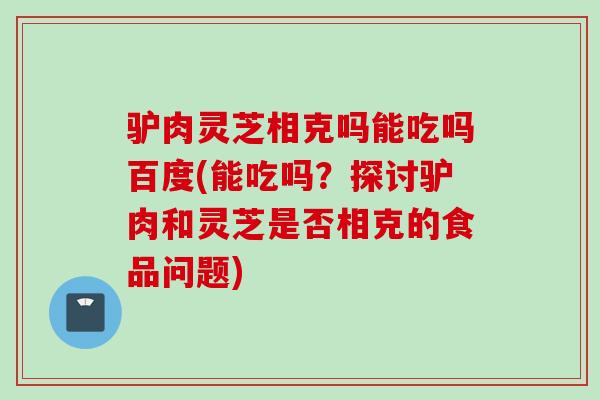 驴肉灵芝相克吗能吃吗百度(能吃吗？探讨驴肉和灵芝是否相克的食品问题)