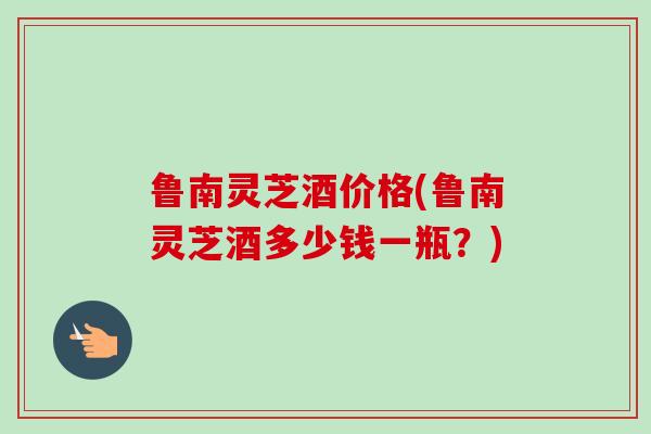 鲁南灵芝酒价格(鲁南灵芝酒多少钱一瓶？)