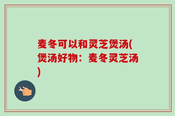 麦冬可以和灵芝煲汤(煲汤好物:麦冬灵芝汤) 麦冬可以和灵芝煲汤(煲汤好物:麦冬灵芝汤)
