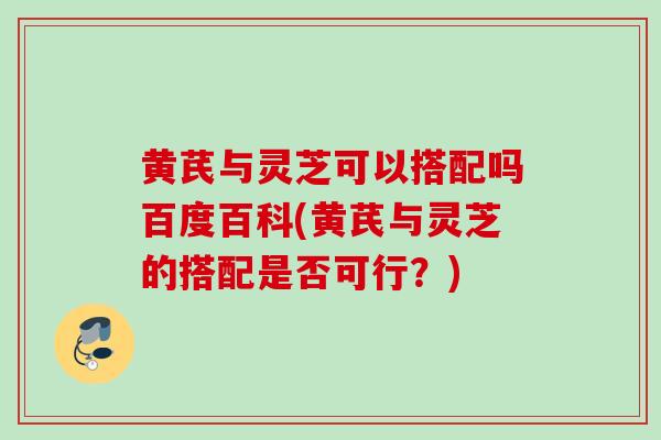 黄芪与灵芝可以搭配吗百度百科(黄芪与灵芝的搭配是否可行？)