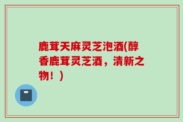 鹿茸天麻灵芝泡酒(醇香鹿茸灵芝酒，清新之物！)