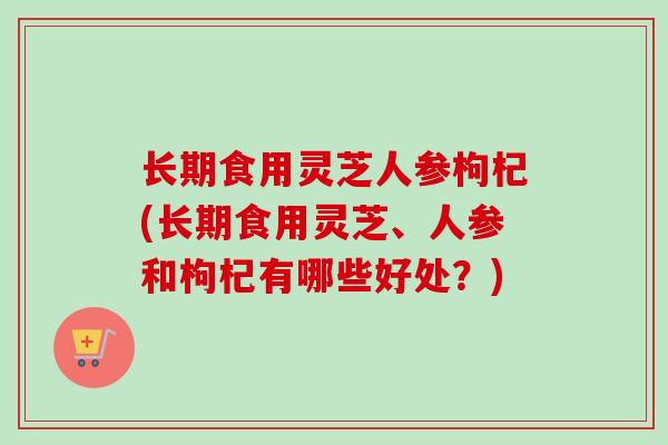 长期食用灵芝人参枸杞(长期食用灵芝、人参和枸杞有哪些好处？)