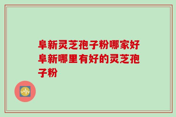 阜新灵芝孢子粉哪家好阜新哪里有好的灵芝孢子粉