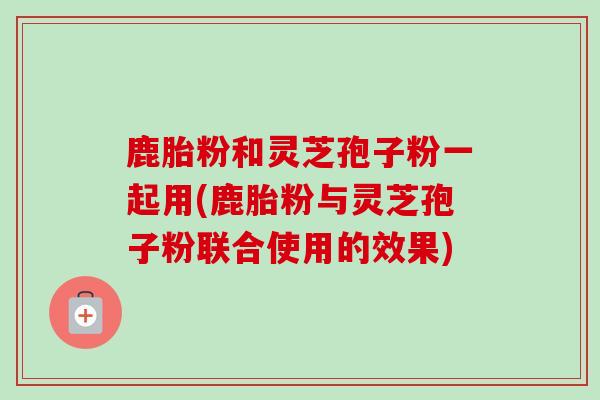 鹿胎粉和灵芝孢子粉一起用(鹿胎粉与灵芝孢子粉联合使用的效果)