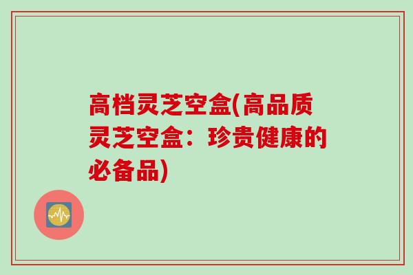 高档灵芝空盒(高品质灵芝空盒:珍贵健康的必备品) 高档灵芝空盒(高品质灵芝空盒:珍贵健康的必备品)