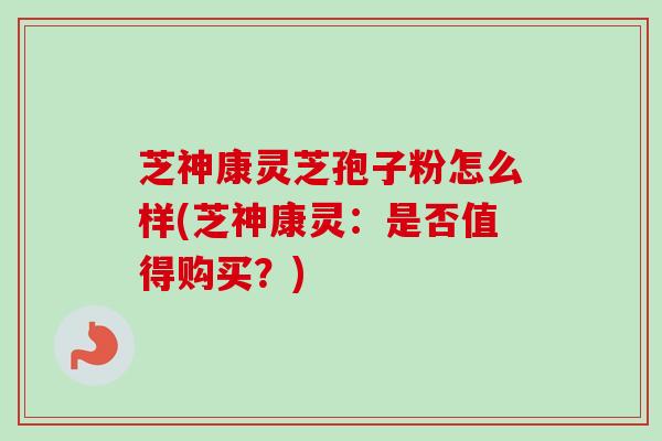 芝神康灵芝孢子粉怎么样(芝神康灵：是否值得购买？)