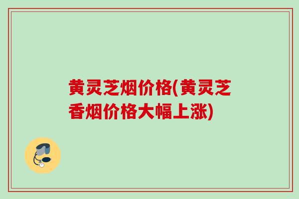 黄灵芝烟价格(黄灵芝香烟价格大幅上涨)