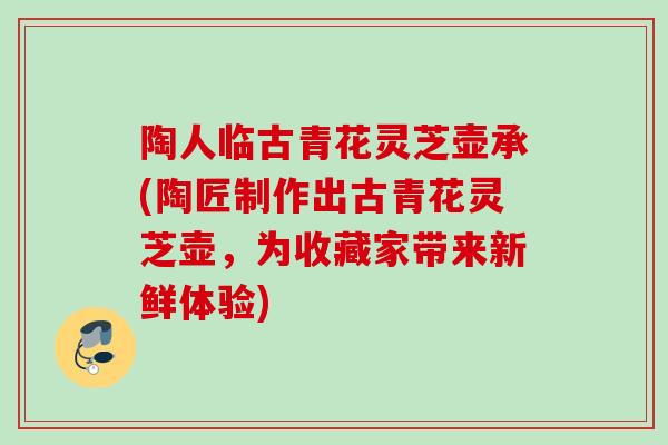 陶人临古青花灵芝壶承(陶匠制作出古青花灵芝壶，为收藏家带来新鲜体验)