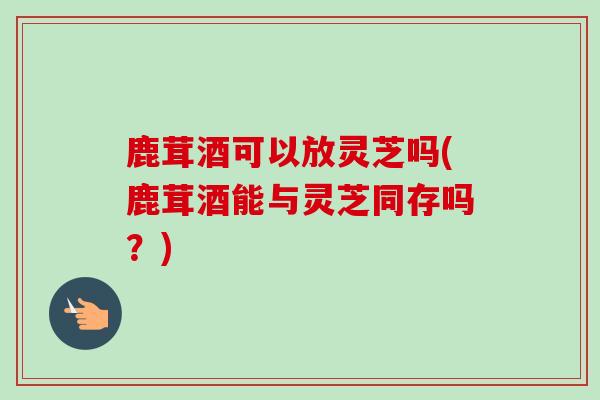鹿茸酒可以放灵芝吗(鹿茸酒能与灵芝同存吗？)