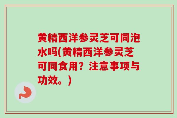 黄精西洋参灵芝可同泡水吗(黄精西洋参灵芝可同食用？注意事项与功效。)