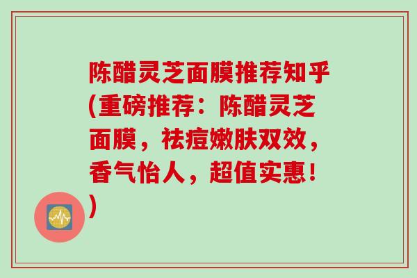 陈醋灵芝面膜推荐知乎(重磅推荐:陈醋灵芝面膜,祛痘嫩肤双效,香气怡人,超值实惠!) 陈醋灵芝面膜推荐知乎(重磅推荐:陈醋灵芝面膜,祛痘嫩肤双效,香气怡人,超值实惠!)