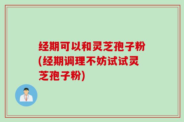 经期可以和灵芝孢子粉(经期调理不妨试试灵芝孢子粉) 经期可以和灵芝孢子粉(经期调理不妨试试灵芝孢子粉)