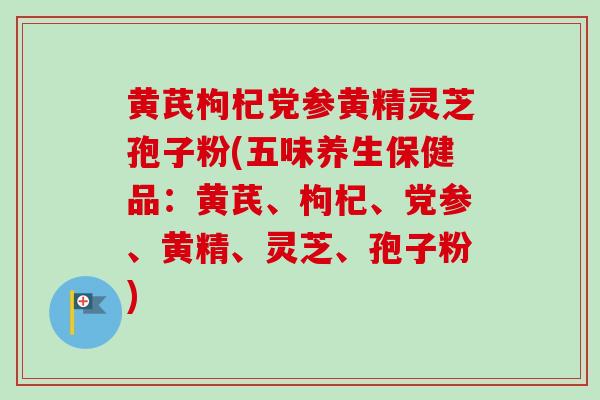 黄芪枸杞党参黄精灵芝孢子粉(五味养生保健品：黄芪、枸杞、党参、黄精、灵芝、孢子粉)