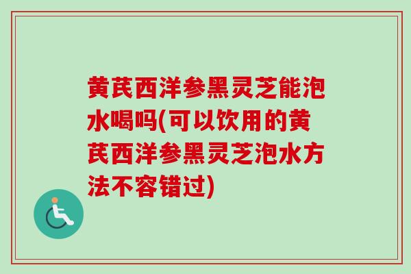 黄芪西洋参黑灵芝能泡水喝吗(可以饮用的黄芪西洋参黑灵芝泡水方法不容错过)