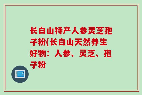 长白山特产人参灵芝孢子粉(长白山天然养生好物:人参、灵芝、孢子粉 长白山特产人参灵芝孢子粉(长白山天然养生好物:人参、灵芝、孢子粉
