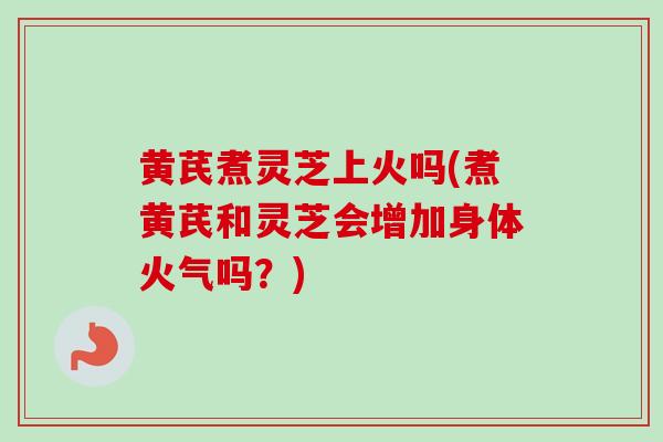黄芪煮灵芝上火吗(煮黄芪和灵芝会增加身体火气吗？)