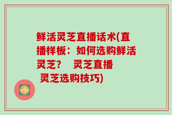 鲜活灵芝直播话术(直播样板：如何选购鲜活灵芝？  灵芝直播  灵芝选购技巧)