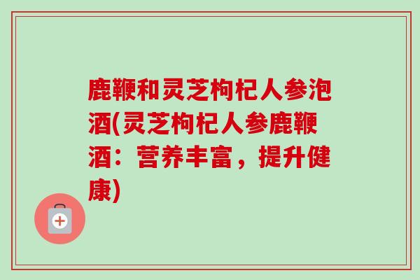 鹿鞭和灵芝枸杞人参泡酒(灵芝枸杞人参鹿鞭酒：营养丰富，提升健康)