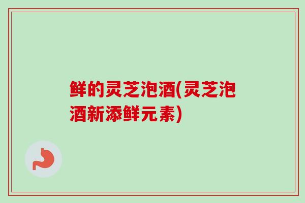 鲜的灵芝泡酒(灵芝泡酒新添鲜元素)