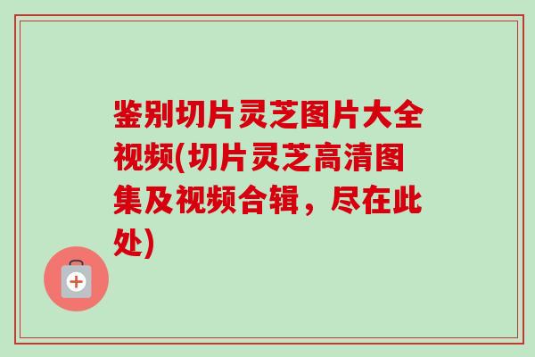 鉴别切片灵芝图片大全视频(切片灵芝高清图集及视频合辑，尽在此处)