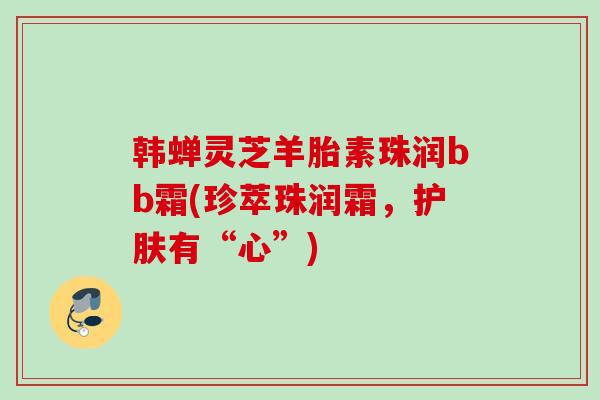 韩蝉灵芝羊胎素珠润bb霜(珍萃珠润霜，护肤有“心”)