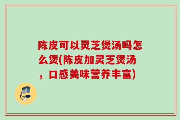 陈皮可以灵芝煲汤吗怎么煲(陈皮加灵芝煲汤，口感美味营养丰富)