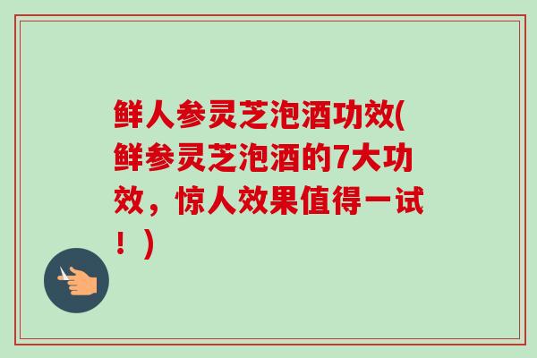 鲜人参灵芝泡酒功效(鲜参灵芝泡酒的7大功效，惊人效果值得一试！)