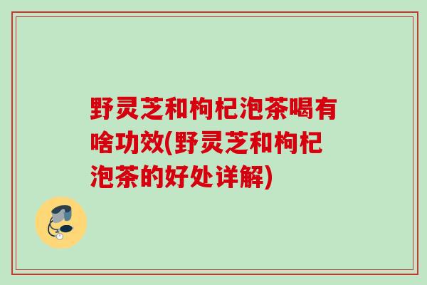 野灵芝和枸杞泡茶喝有啥功效(野灵芝和枸杞泡茶的好处详解)