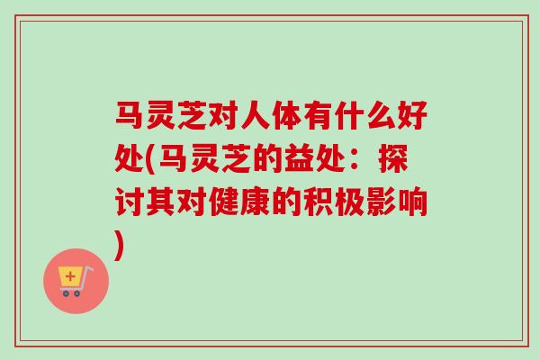 马灵芝对人体有什么好处(马灵芝的益处：探讨其对健康的积极影响)