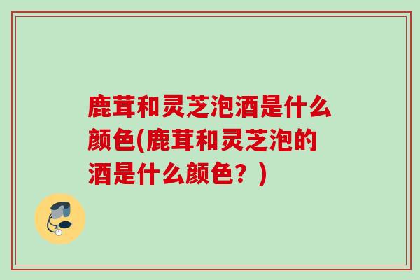 鹿茸和灵芝泡酒是什么颜色(鹿茸和灵芝泡的酒是什么颜色？)