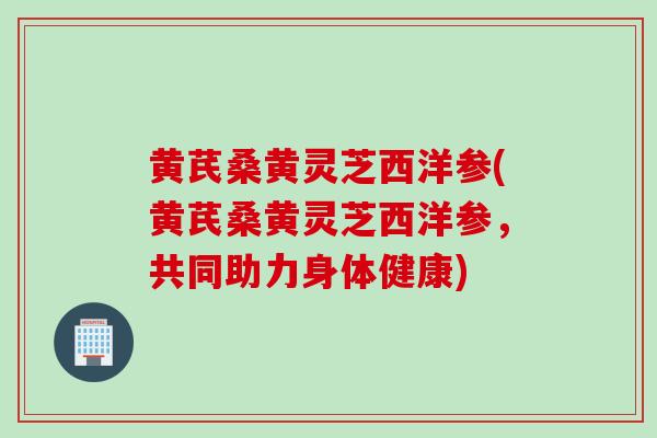 黄芪桑黄灵芝西洋参(黄芪桑黄灵芝西洋参，共同助力身体健康)