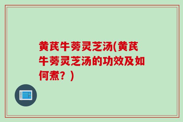 黄芪牛蒡灵芝汤(黄芪牛蒡灵芝汤的功效及如何煮？)