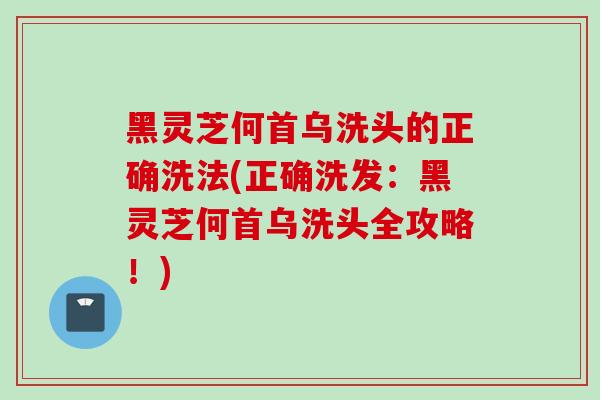 黑灵芝何首乌洗头的正确洗法(正确洗发：黑灵芝何首乌洗头全攻略！)