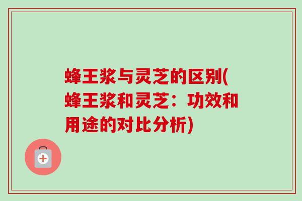 蜂王浆与灵芝的区别(蜂王浆和灵芝:功效和用途的对比分析) 蜂王浆与灵芝的区别(蜂王浆和灵芝:功效和用途的对比分析)