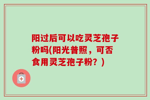 阳过后可以吃灵芝孢子粉吗(阳光普照，可否食用灵芝孢子粉？)