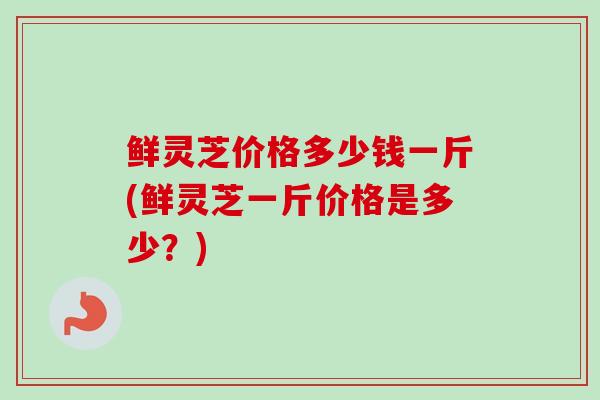 鲜灵芝价格多少钱一斤(鲜灵芝一斤价格是多少？)