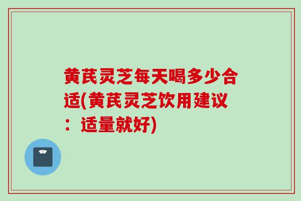 黄芪灵芝每天喝多少合适(黄芪灵芝饮用建议：适量就好)