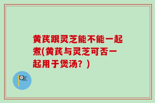 黄芪跟灵芝能不能一起煮(黄芪与灵芝可否一起用于煲汤？)