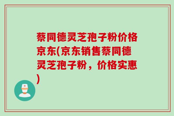蔡同德灵芝孢子粉价格京东(京东销售蔡同德灵芝孢子粉，价格实惠)
